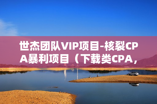 世杰团队VIP项目-核裂CPA暴利项目（下载类CPA，注册类CPA），日赚500无上限（项目100%赚钱）