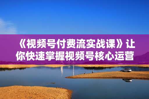 《视频号付费流实战课》让你快速掌握视频号核心运营技能