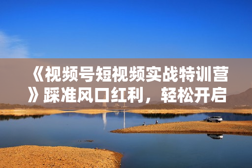 《视频号短视频实战特训营》踩准风口红利，轻松开启视频号爆单之路