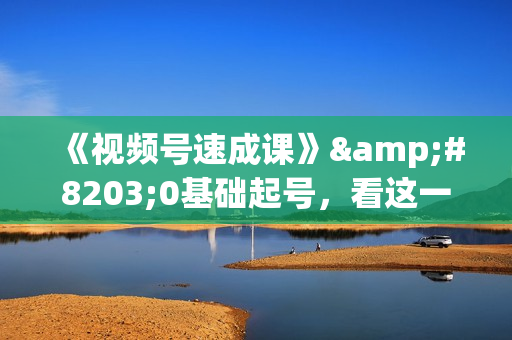 《视频号速成课》&#8203;0基础起号，看这一个课就够了