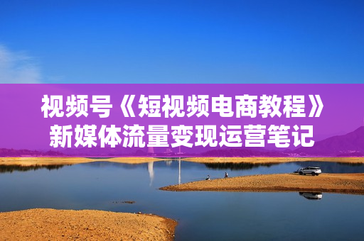 视频号《短视频电商教程》新媒体流量变现运营笔记