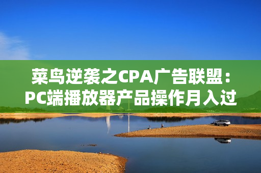 菜鸟逆袭之CPA广告联盟：PC端播放器产品操作月入过万（全6课-附模板）