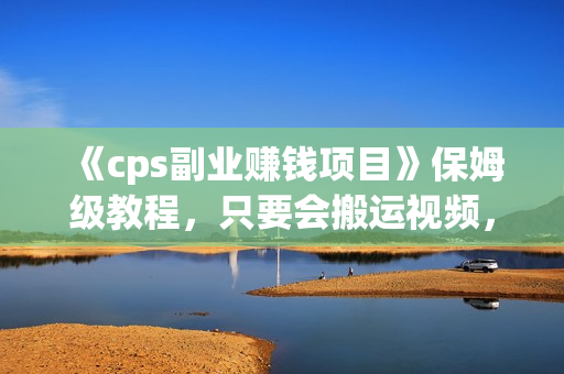 《cps副业赚钱项目》保姆级教程，只要会搬运视频，就可以被动赚钱