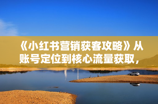 《小红书营销获客攻略》从账号定位到核心流量获取，爆款笔记打造！
