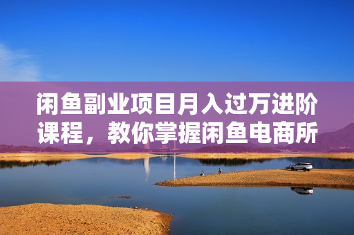 闲鱼副业项目月入过万进阶课程，教你掌握闲鱼电商所需的各项技能