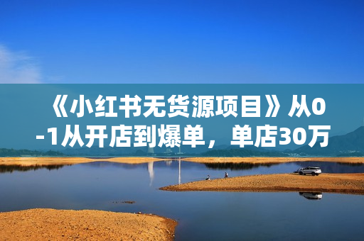 《小红书无货源项目》从0-1从开店到爆单，单店30万销售额，利润50%