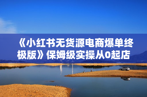 《小红书无货源电商爆单终极版》保姆级实操从0起店爆单