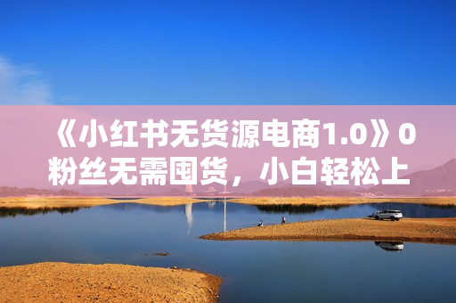 《小红书无货源电商1.0》0粉丝无需囤货，小白轻松上手的无货源变现项目