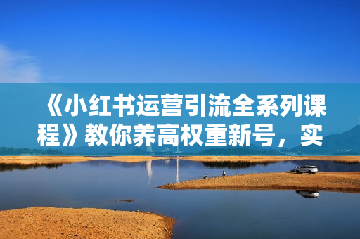 《小红书运营引流全系列课程》教你养高权重新号，实操每天引流100精准粉