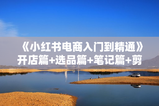 《小红书电商入门到精通》开店篇+选品篇+笔记篇+剪辑篇+赛道篇+内容篇+私域篇