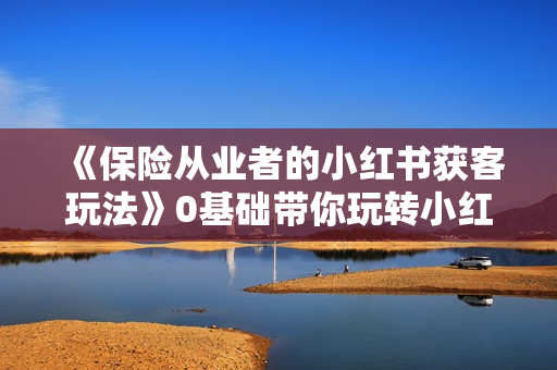 《保险从业者的小红书获客玩法》0基础带你玩转小红书，轻松复制引流方法