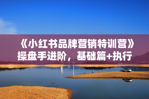《小红书品牌营销特训营》操盘手进阶，基础篇+执行篇+管理篇