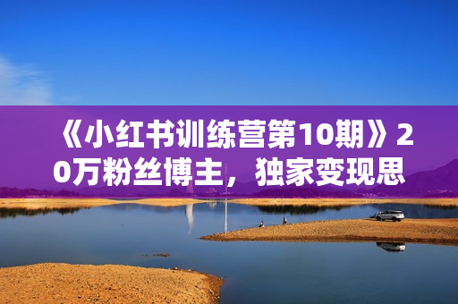 《小红书训练营第10期》20万粉丝博主，独家变现思路 月入10W+