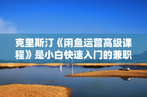 克里斯汀《闲鱼运营高级课程》是小白快速入门的兼职电商项目
