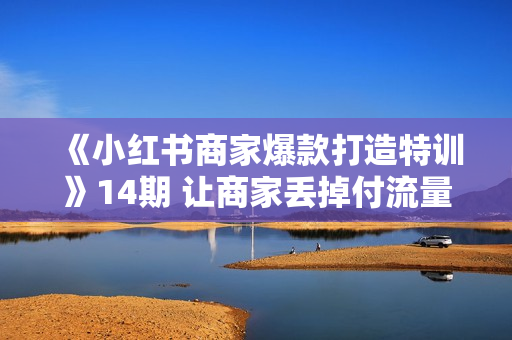 《小红书商家爆款打造特训》14期 让商家丢掉付流量，做个赚钱的小红书博主