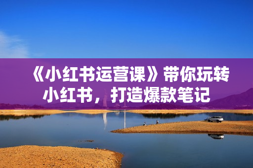 《小红书运营课》带你玩转小红书，打造爆款笔记