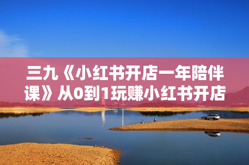 三九《小红书开店一年陪伴课》从0到1玩赚小红书开店