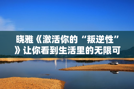 晓雅《激活你的“叛逆性”》让你看到生活里的无限可能!