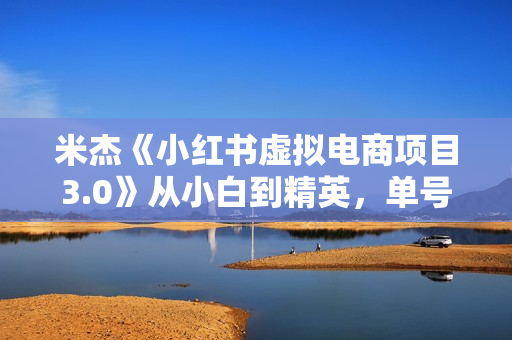 米杰《小红书虚拟电商项目3.0》从小白到精英，单号月收益过万 可批量