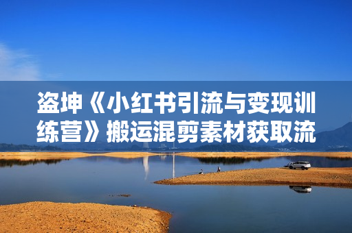 盗坤《小红书引流与变现训练营》搬运混剪素材获取流量，赚取第一桶金