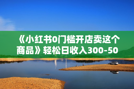 《小红书0门槛开店卖这个商品》轻松日收入300-500，全程一部手机即可操作