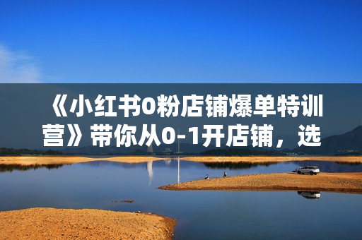 《小红书0粉店铺爆单特训营》带你从0-1开店铺，选品，做爆款