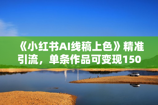 《小红书AI线稿上色》精准引流，单条作品可变现1500+