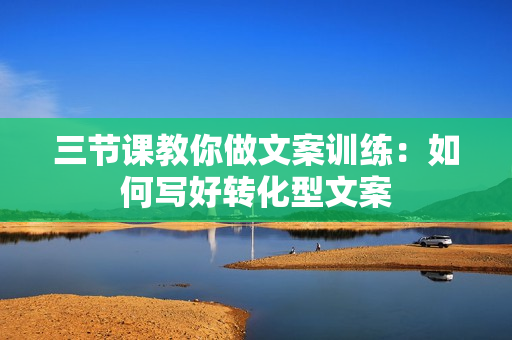 三节课教你做文案训练：如何写好转化型文案