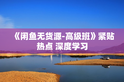 《闲鱼无货源-高级班》紧贴热点 深度学习