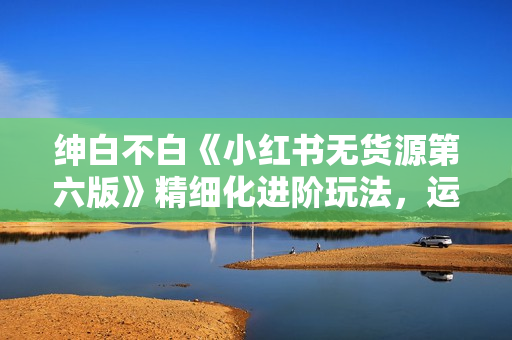 绅白不白《小红书无货源第六版》精细化进阶玩法，运营思路，可长久操作