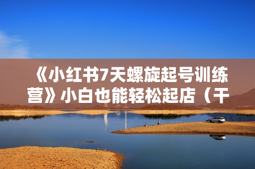 《小红书7天螺旋起号训练营》小白也能轻松起店（干货+实操+运营）