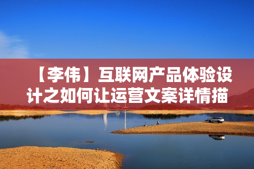 【李伟】互联网产品体验设计之如何让运营文案详情描述前端体验精彩