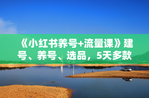 《小红书养号+流量课》建号、养号、选品，5天多款打爆全流程