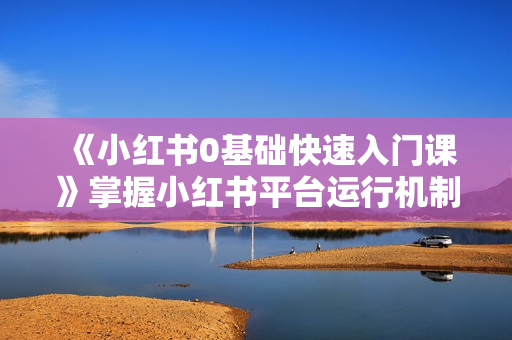 《小红书0基础快速入门课》掌握小红书平台运行机制，了解变现逻辑