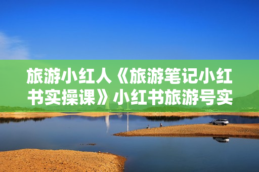 旅游小红人《旅游笔记小红书实操课》小红书旅游号实操攻略分享