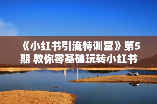 《小红书引流特训营》第5期 教你零基础玩转小红书
