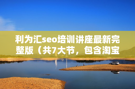 利为汇seo培训讲座最新完整版（共7大节，包含淘宝客系列）无水印版