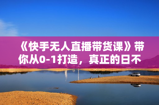《快手无人直播带货课》带你从0-1打造，真正的日不落直播间