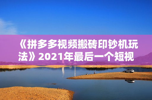 《拼多多视频搬砖印钞机玩法》2021年最后一个短视频红利项目