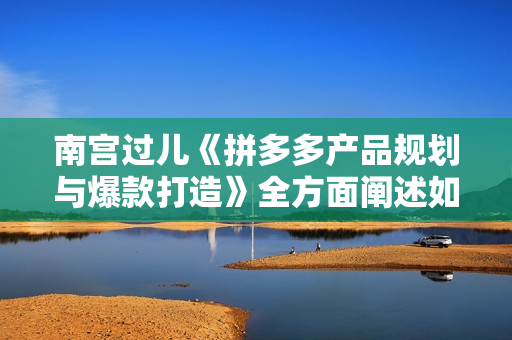南宫过儿《拼多多产品规划与爆款打造》全方面阐述如何实现拼多多店铺爆款