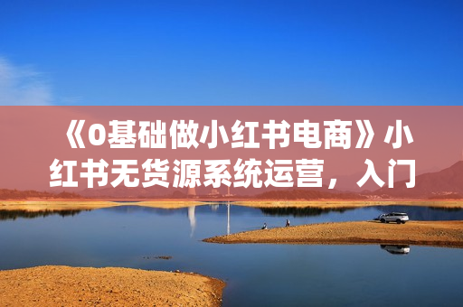 《0基础做小红书电商》小红书无货源系统运营，入门到精通