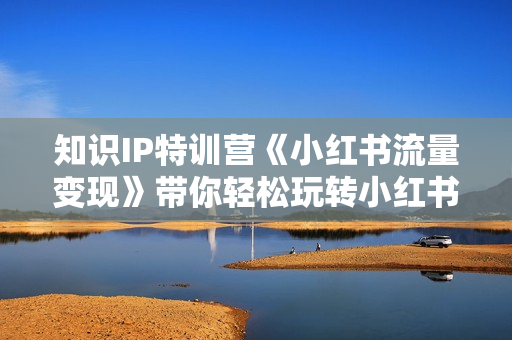 知识IP特训营《小红书流量变现》带你轻松玩转小红书