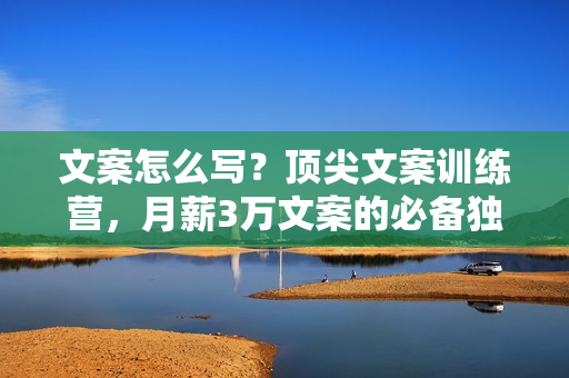 文案怎么写？顶尖文案训练营，月薪3万文案的必备独门技能