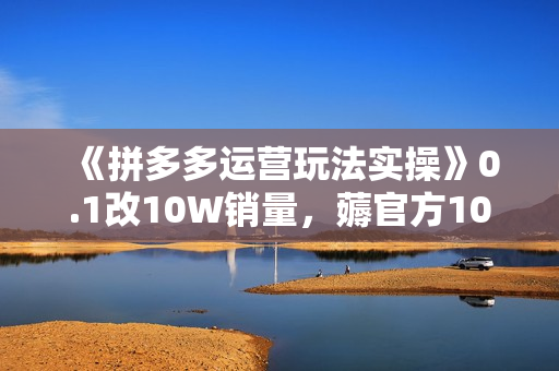 《拼多多运营玩法实操》0.1改10W销量，薅官方10w免费流量 等玩法！