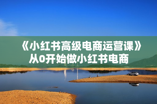 《小红书高级电商运营课》从0开始做小红书电商