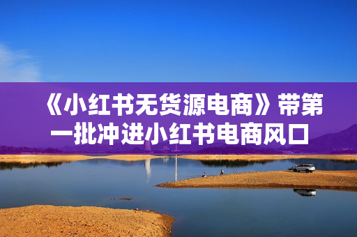 《小红书无货源电商》带第一批冲进小红书电商风口