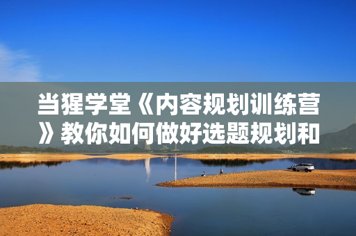 当猩学堂《内容规划训练营》教你如何做好选题规划和内容规划