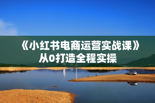 《小红书电商运营实战课》从0打造全程实操