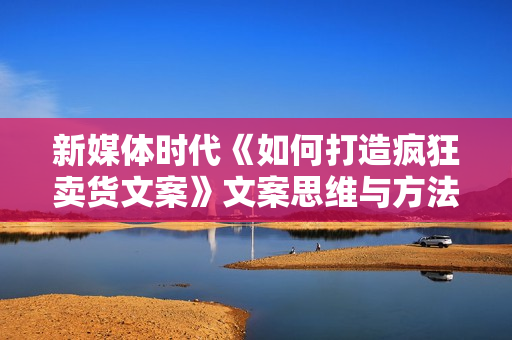 新媒体时代《如何打造疯狂卖货文案》文案思维与方法论
