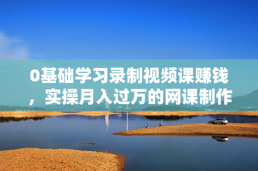 0基础学习录制视频课赚钱，实操月入过万的网课制作、推广、赚钱  第1张